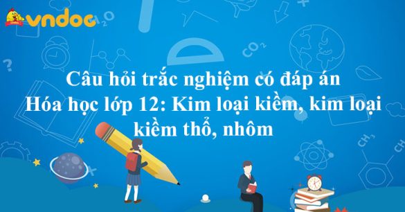 Câu hỏi trắc nghiệm có đáp án Hóa học lớp 12: Kim loại kiềm, kim loại kiềm thổ, nhôm