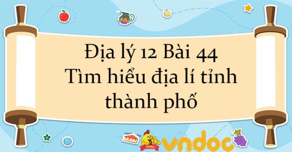 Địa lý 12 Bài 44: Tìm hiểu địa lí tỉnh, thành phố