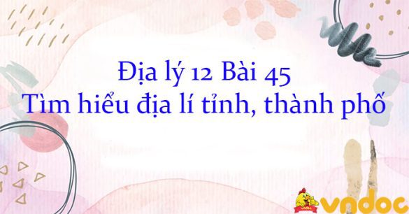 Địa lý 12 Bài 45: Tìm hiểu địa lí tỉnh, thành phố