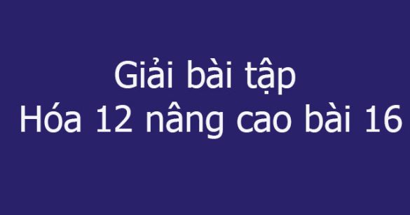 Giải bài tập Hóa 12 nâng cao bài 16