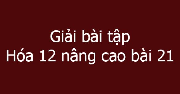 Giải bài tập Hóa 12 nâng cao bài 21