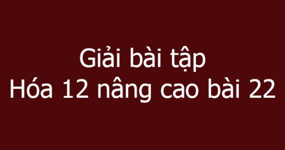 Giải bài tập Hóa 12 nâng cao bài 22