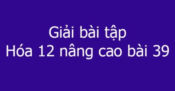 Giải bài tập Hóa 12 nâng cao bài 39