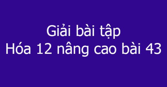 Giải bài tập Hóa 12 nâng cao bài 43