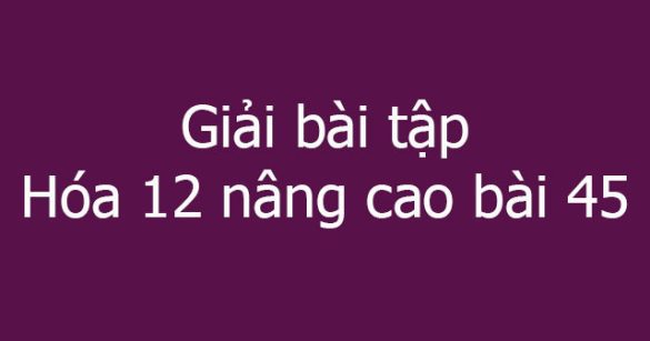 Giải bài tập Hóa 12 nâng cao bài 45