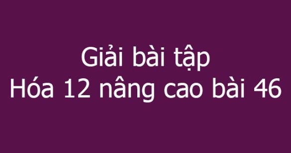 Giải bài tập Hóa 12 nâng cao bài 46