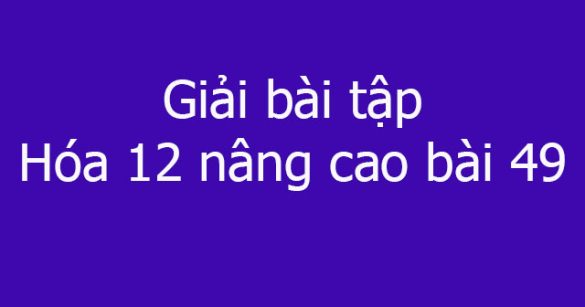 Giải bài tập Hóa 12 nâng cao bài 49