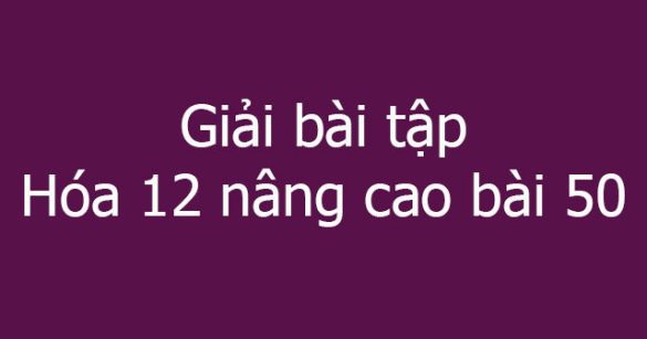 Giải bài tập Hóa 12 nâng cao bài 50