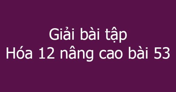 Giải bài tập Hóa 12 nâng cao bài 53