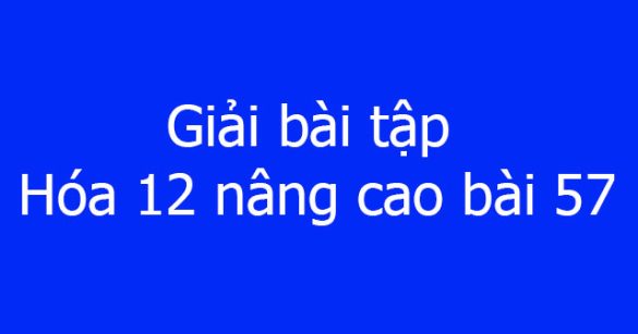 Giải bài tập Hóa 12 nâng cao bài 57