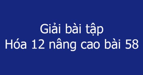 Giải bài tập Hóa 12 nâng cao bài 58