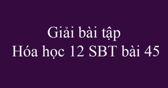 Giải bài tập Hóa học 12 SBT bài 45