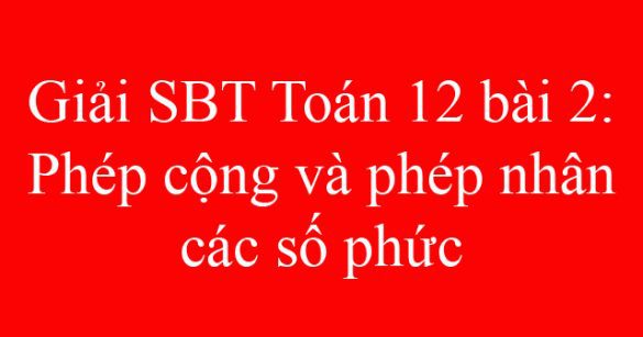 Giải SBT Toán 12 bài 2: Phép cộng và phép nhân các số phức