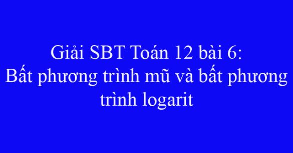 Giải SBT Toán 12 bài 6: Bất phương trình mũ và bất phương trình logarit