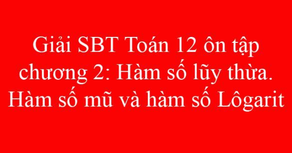 Giải SBT Toán 12 ôn tập chương 2: Hàm số lũy thừa. Hàm số mũ và hàm số logarit