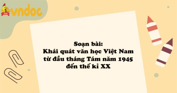 Soạn bài: Khái quát văn học Việt Nam từ đầu cách mạng tháng tám 1945 đến thế kỉ XX