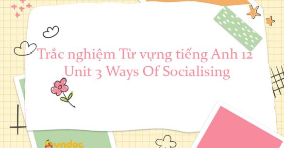 Trắc nghiệm Từ vựng Tiếng Anh lớp 12 Unit 3 Ways Of Socialising