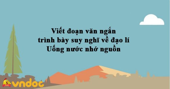 Viết đoạn văn ngắn trình bày suy nghĩ về đạo lí Uống nước nhớ nguồn