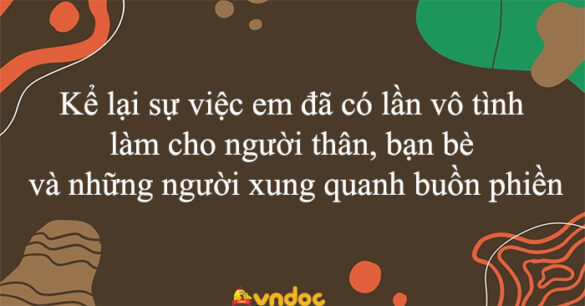 Kể lại sự việc em đã có lần vô tình làm cho người thân, bạn bè và những người xung quanh buồn phiền